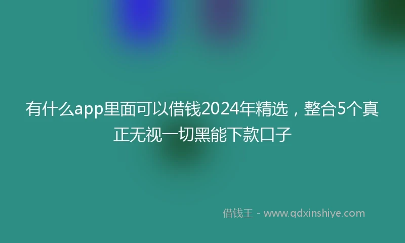 有什么app里面可以借钱2024年精选，整合5个真正无视一切黑能下款口子
