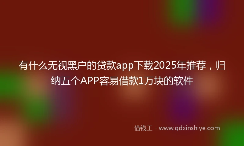 有什么无视黑户的贷款app下载2025年推荐，归纳五个APP容易借款1万块的软件