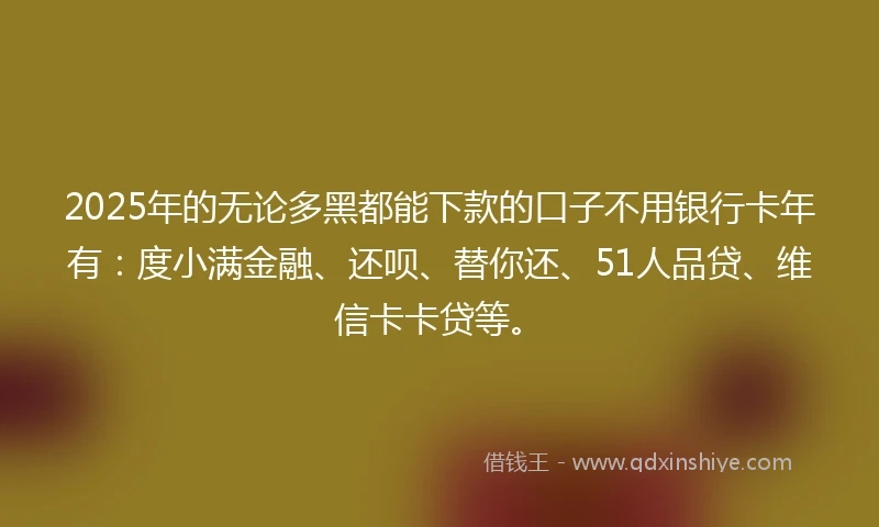 2025年的无论多黑都能下款的口子不用银行卡年有：度小满金融、还呗、替你还、51人品贷、维信卡卡贷等。