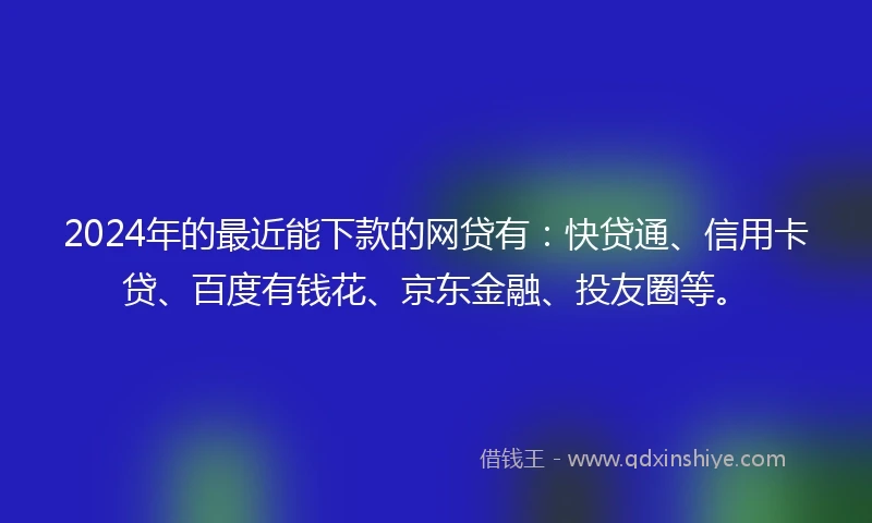 2024年的最近能下款的网贷有：快贷通、信用卡贷、百度有钱花、京东金融、投友圈等。