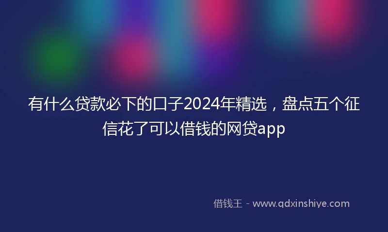 有什么贷款必下的口子2024年精选，盘点五个征信花了可以借钱的网贷app