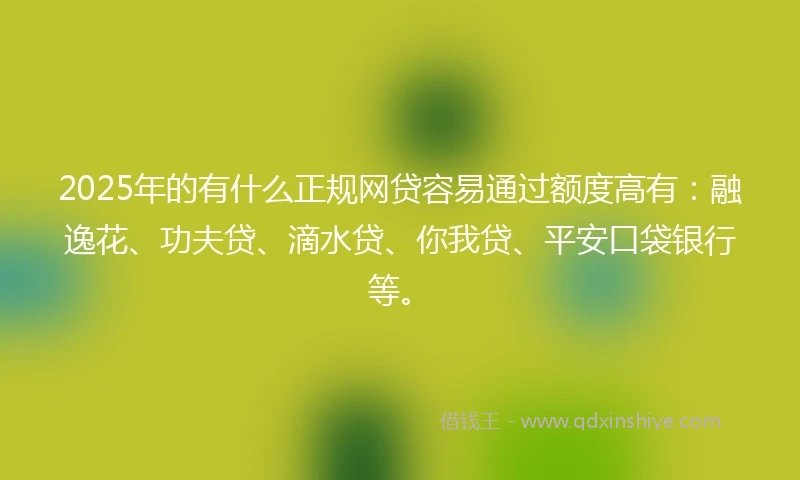 2025年的有什么正规网贷容易通过额度高有：融逸花、功夫贷、滴水贷、你我贷、平安口袋银行等。