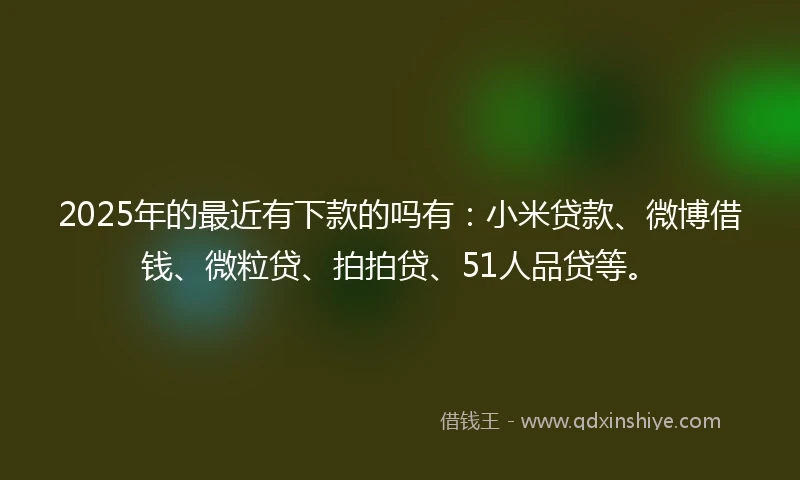 2025年的最近有下款的吗有：小米贷款、微博借钱、微粒贷、拍拍贷、51人品贷等。