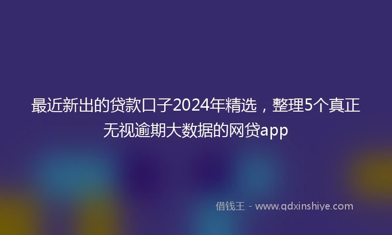 最近新出的贷款口子2024年精选，整理5个真正无视逾期大数据的网贷app