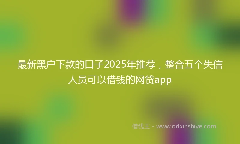 最新黑户下款的口子2025年推荐，整合五个失信人员可以借钱的网贷app