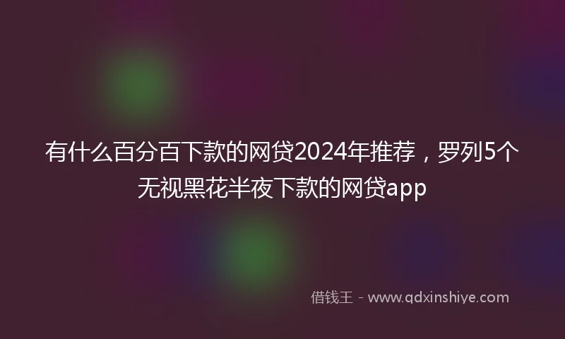 有什么百分百下款的网贷2024年推荐，罗列5个无视黑花半夜下款的网贷app