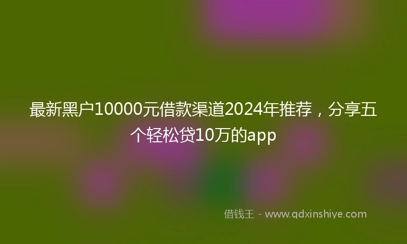 最新黑户10000元借款渠道2024年推荐，分享五个轻松贷10万的app