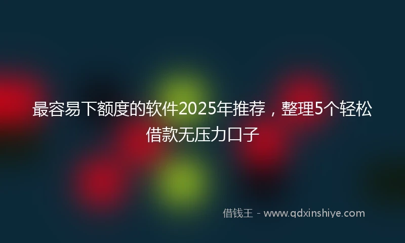 最容易下额度的软件2025年推荐，整理5个轻松借款无压力口子