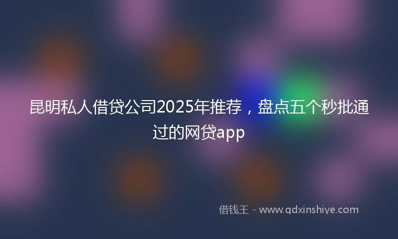 昆明私人借贷公司2025年推荐，盘点五个秒批通过的网贷app