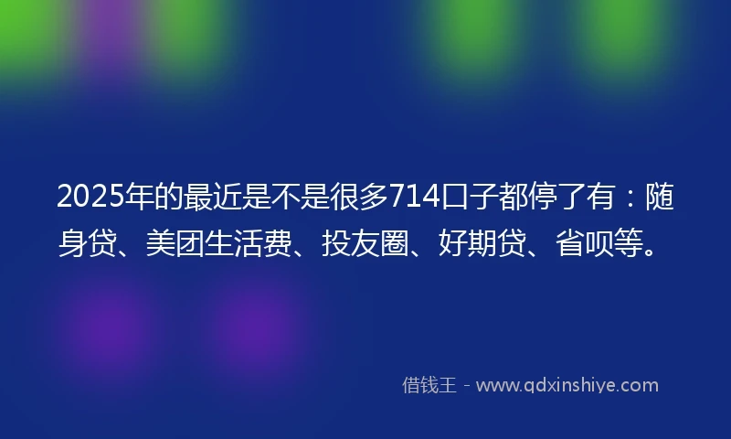 2025年的最近是不是很多714口子都停了有：随身贷、美团生活费、投友圈、好期贷、省呗等。