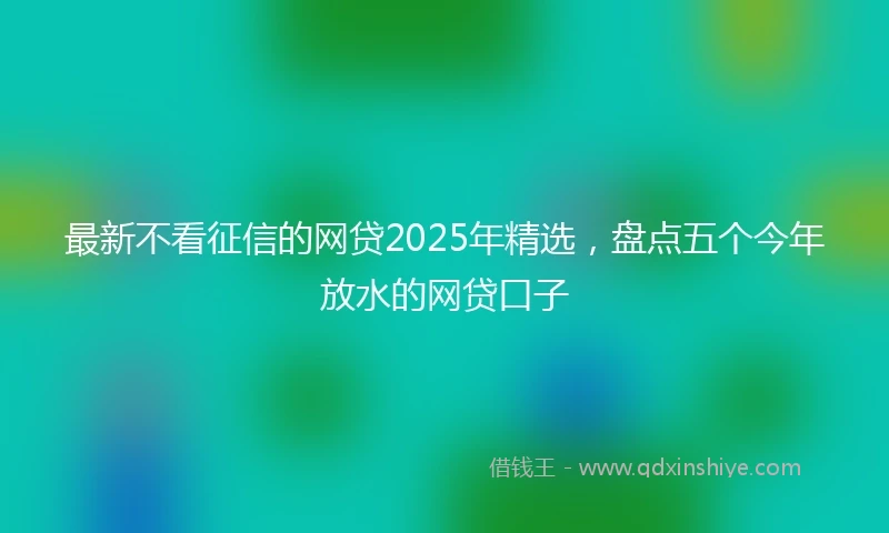 最新不看征信的网贷2025年精选，盘点五个今年放水的网贷口子