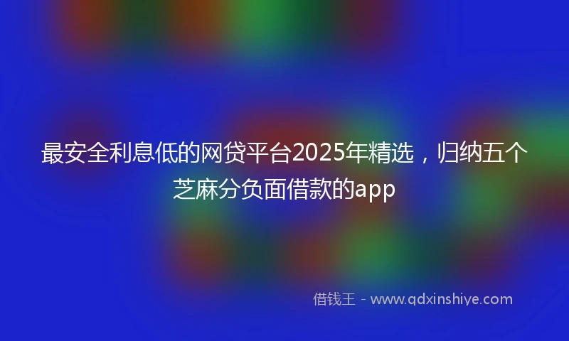 最安全利息低的网贷平台2025年精选，归纳五个芝麻分负面借款的app