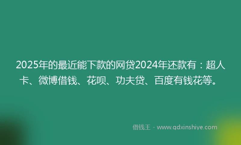 2025年的最近能下款的网贷2024年还款有：超人卡、微博借钱、花呗、功夫贷、百度有钱花等。