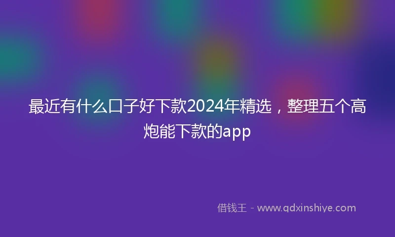 最近有什么口子好下款2024年精选，整理五个高炮能下款的app