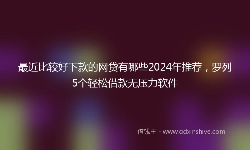 最近比较好下款的网贷有哪些2024年推荐，罗列5个轻松借款无压力软件