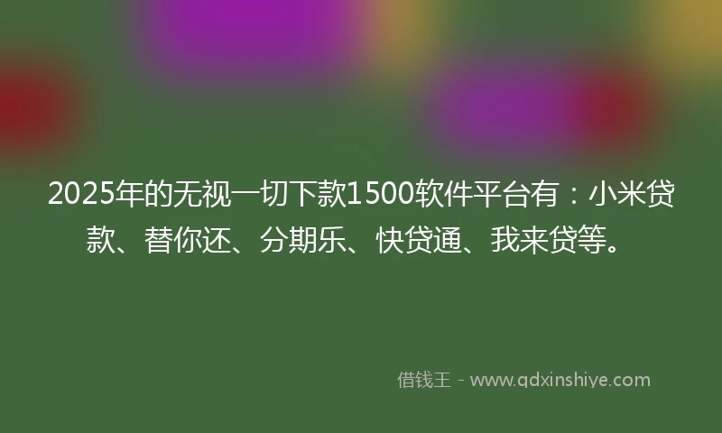 2025年的无视一切下款1500软件平台有：小米贷款、替你还、分期乐、快贷通、我来贷等。