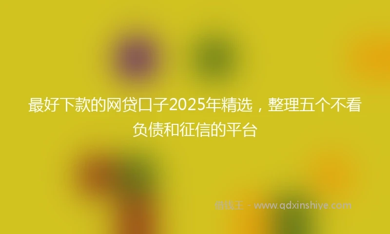 最好下款的网贷口子2025年精选，整理五个不看负债和征信的平台