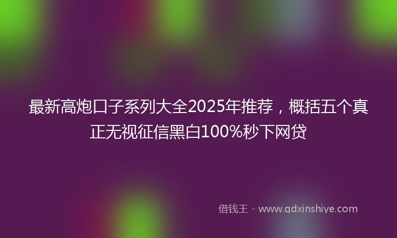 最新高炮口子系列大全2025年推荐，概括五个真正无视征信黑白100%秒下网贷