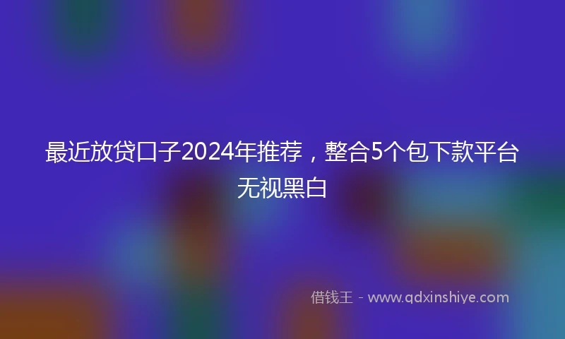 最近放贷口子2024年推荐，整合5个包下款平台无视黑白