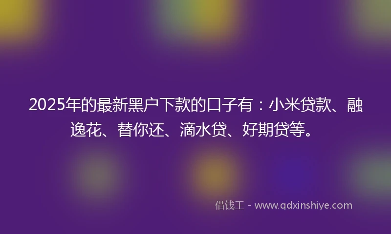 2025年的最新黑户下款的口子有：小米贷款、融逸花、替你还、滴水贷、好期贷等。