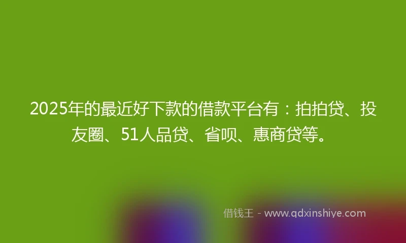 2025年的最近好下款的借款平台有：拍拍贷、投友圈、51人品贷、省呗、惠商贷等。