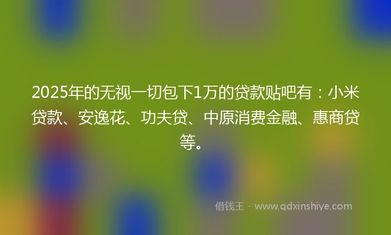 2025年的无视一切包下1万的贷款贴吧有：小米贷款、安逸花、功夫贷、中原消费金融、惠商贷等。