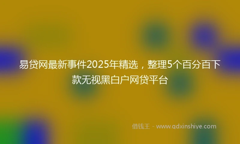 易贷网最新事件2025年精选，整理5个百分百下款无视黑白户网贷平台