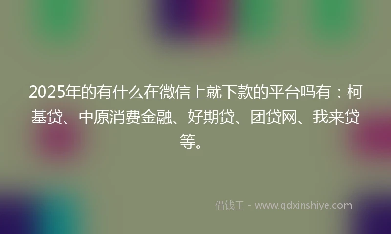 2025年的有什么在微信上就下款的平台吗有：柯基贷、中原消费金融、好期贷、团贷网、我来贷等。