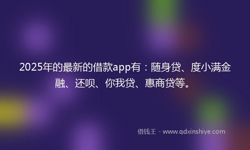 2025年的最新的借款app有：随身贷、度小满金融、还呗、你我贷、惠商贷等。