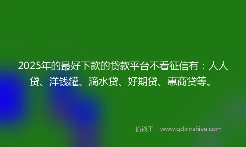 2025年的最好下款的贷款平台不看征信有：人人贷、洋钱罐、滴水贷、好期贷、惠商贷等。