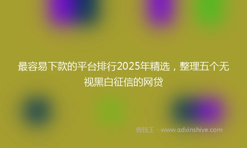 最容易下款的平台排行2025年精选，整理五个无视黑白征信的网贷