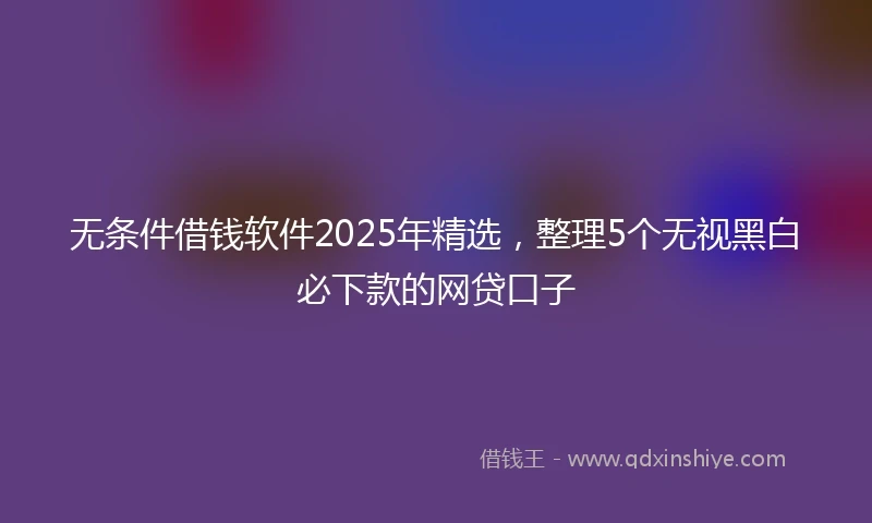 无条件借钱软件2025年精选，整理5个无视黑白必下款的网贷口子
