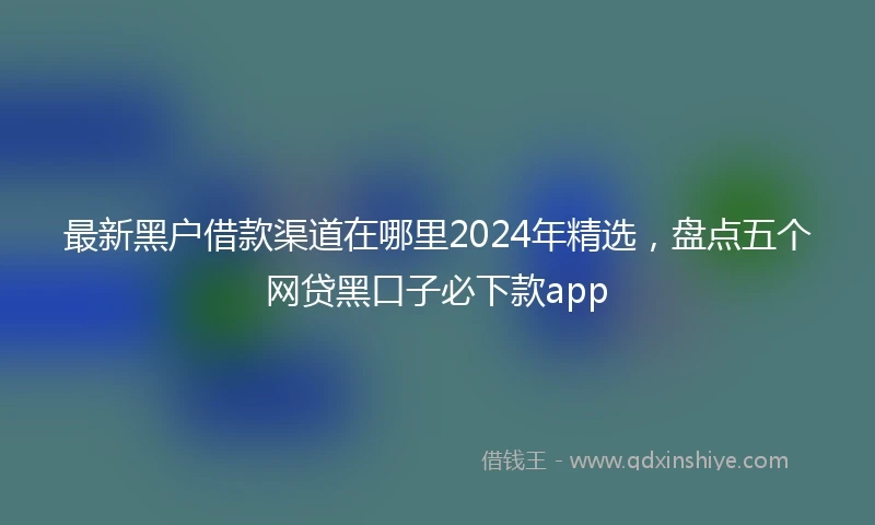 最新黑户借款渠道在哪里2024年精选，盘点五个网贷黑口子必下款app