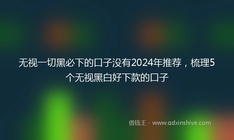 无视一切黑必下的口子没有2024年推荐，梳理5个无视黑白好下款的口子