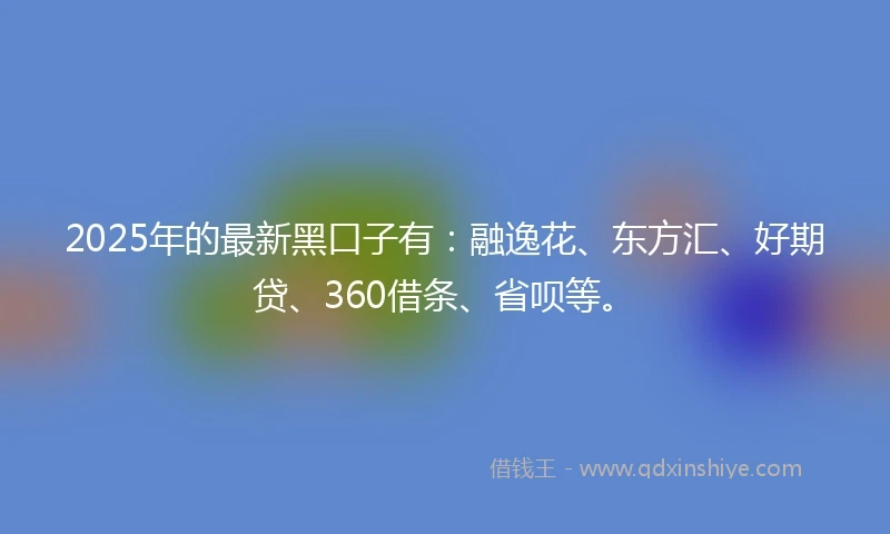2025年的最新黑口子有：融逸花、东方汇、好期贷、360借条、省呗等。