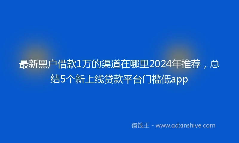 最新黑户借款1万的渠道在哪里2024年推荐，总结5个新上线贷款平台门槛低app