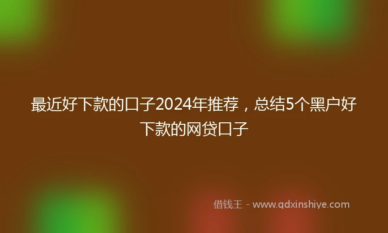 最近好下款的口子2024年推荐，总结5个黑户好下款的网贷口子