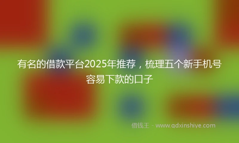 有名的借款平台2025年推荐，梳理五个新手机号容易下款的口子