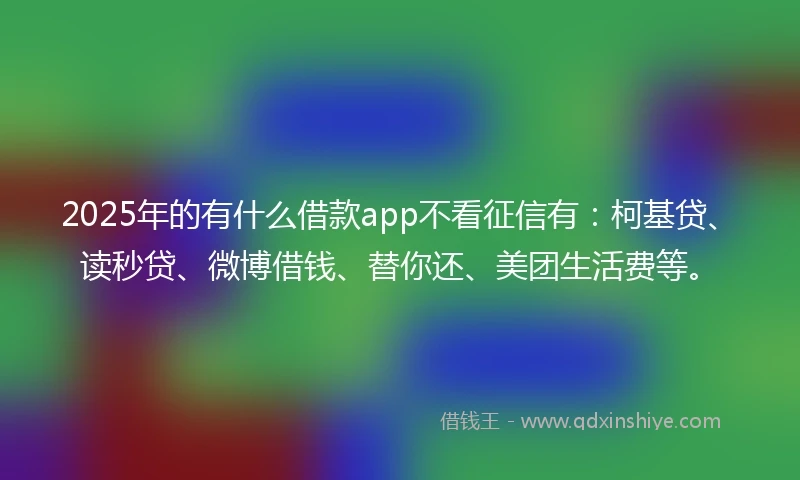 2025年的有什么借款app不看征信有：柯基贷、读秒贷、微博借钱、替你还、美团生活费等。