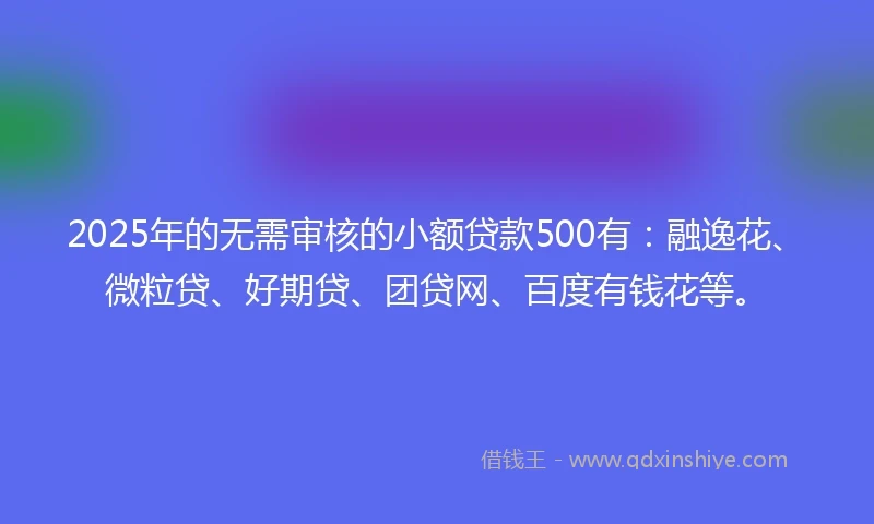 2025年的无需审核的小额贷款500有：融逸花、微粒贷、好期贷、团贷网、百度有钱花等。