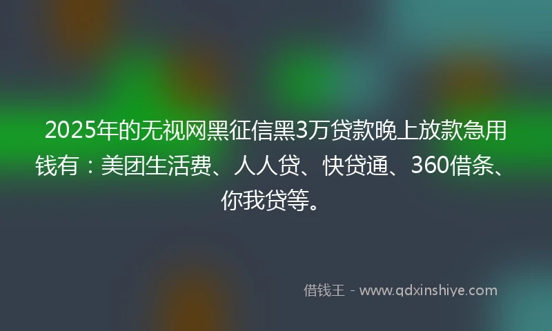 2025年的无视网黑征信黑3万贷款晚上放款急用钱有：美团生活费、人人贷、快贷通、360借条、你我贷等。