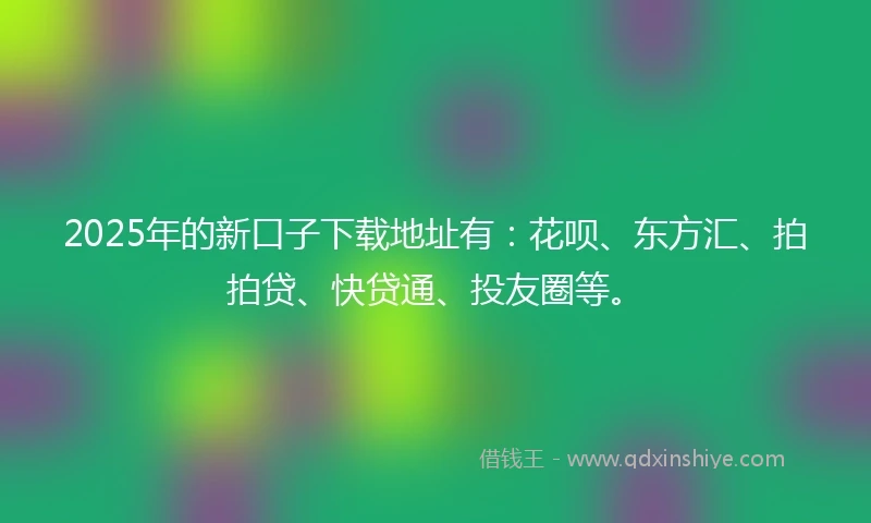 2025年的新口子下载地址有：花呗、东方汇、拍拍贷、快贷通、投友圈等。