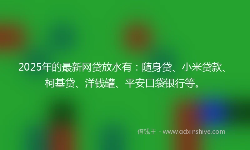 2025年的最新网贷放水有：随身贷、小米贷款、柯基贷、洋钱罐、平安口袋银行等。