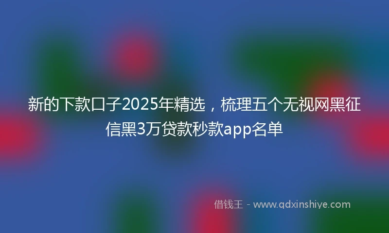 新的下款口子2025年精选，梳理五个无视网黑征信黑3万贷款秒款app名单