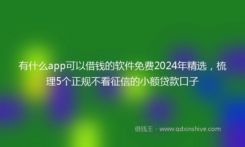 有什么app可以借钱的软件免费2024年精选，梳理5个正规不看征信的小额贷款口子