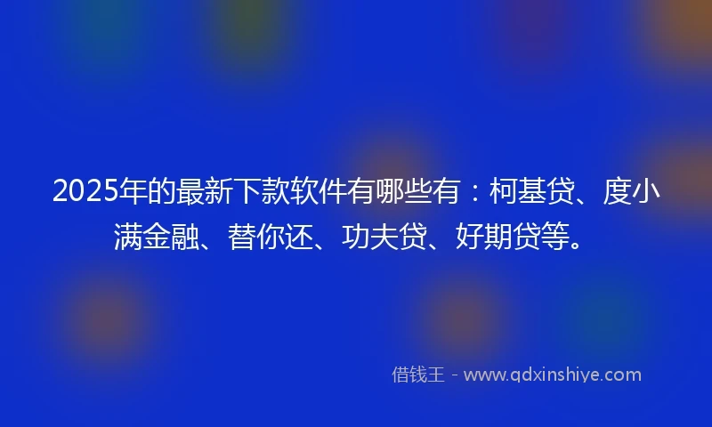 2025年的最新下款软件有哪些有：柯基贷、度小满金融、替你还、功夫贷、好期贷等。