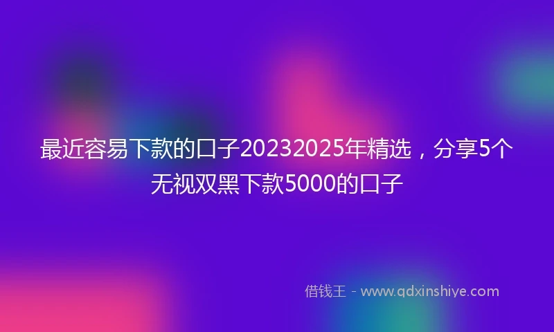 最近容易下款的口子20232025年精选，分享5个无视双黑下款5000的口子