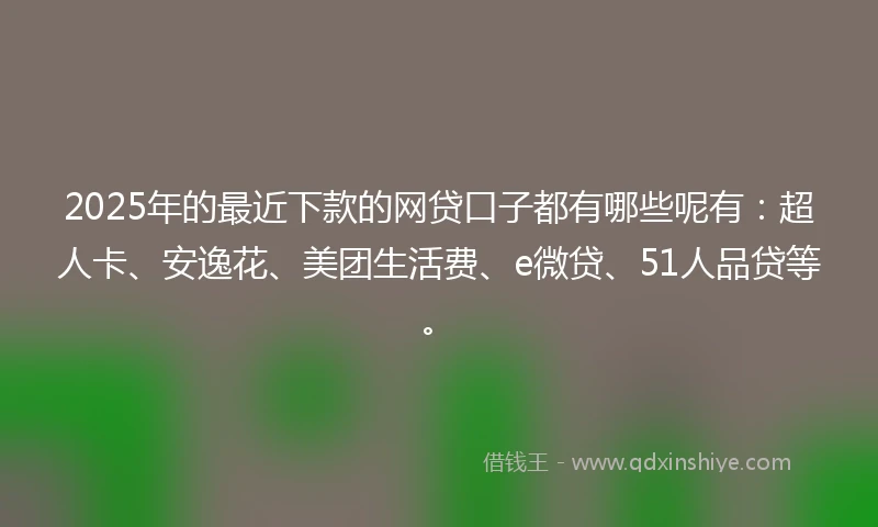 2025年的最近下款的网贷口子都有哪些呢有：超人卡、安逸花、美团生活费、e微贷、51人品贷等。