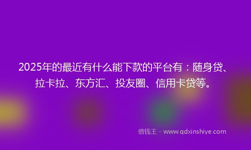 2025年的最近有什么能下款的平台有：随身贷、拉卡拉、东方汇、投友圈、信用卡贷等。