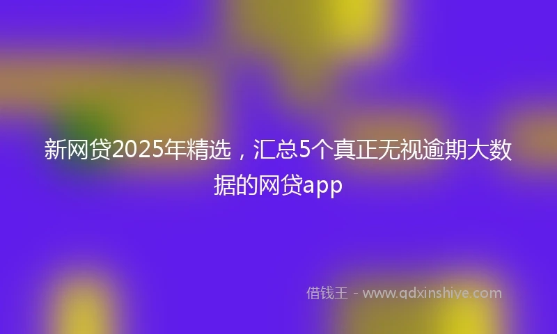 新网贷2025年精选，汇总5个真正无视逾期大数据的网贷app